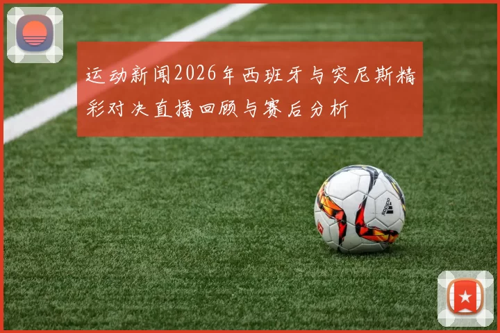 运动新闻2026年西班牙与突尼斯精彩对决直播回顾与赛后分析