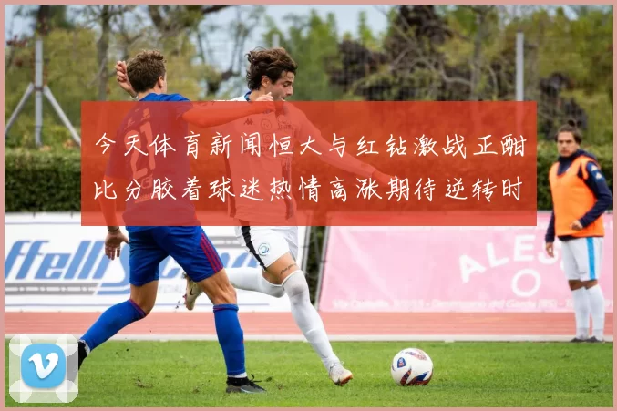 今天体育新闻恒大与红钻激战正酣比分胶着球迷热情高涨期待逆转时刻